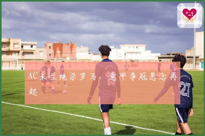 AC米兰绝杀罗马，意甲争冠悬念再起