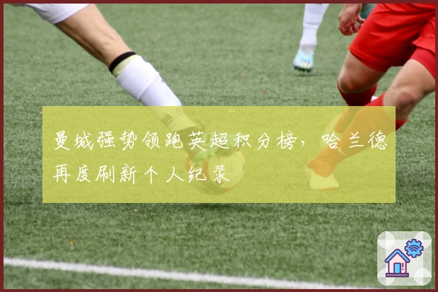 曼城强势领跑英超积分榜,哈兰德再度刷新个人纪录