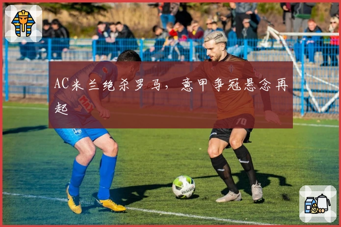 AC米兰绝杀罗马，意甲争冠悬念再起