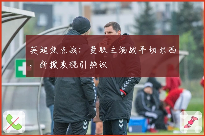 英超焦点战：曼联主场战平切尔西，新援表现引热议