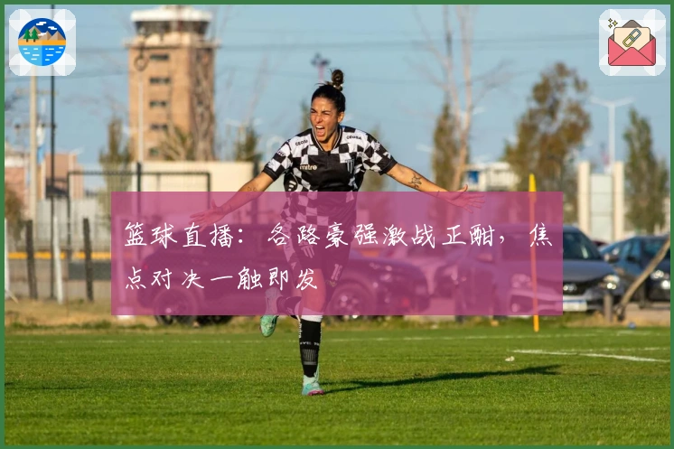 篮球直播：各路豪强激战正酣，焦点对决一触即发