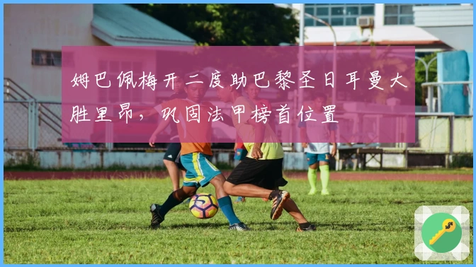 姆巴佩梅开二度助巴黎圣日耳曼大胜里昂，巩固法甲榜首位置