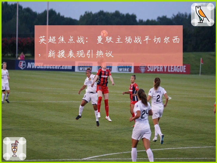 英超焦点战：曼联主场战平切尔西，新援表现引热议