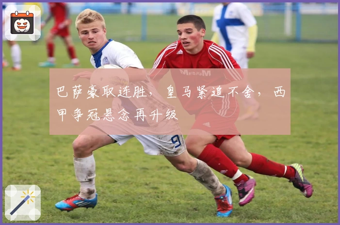 巴萨豪取连胜，皇马紧追不舍，西甲争冠悬念再升级