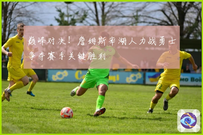 巅峰对决！詹姆斯率湖人力战勇士争夺赛季关键胜利