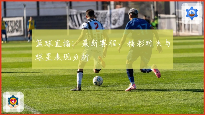 篮球直播：最新赛程、精彩对决与球星表现分析