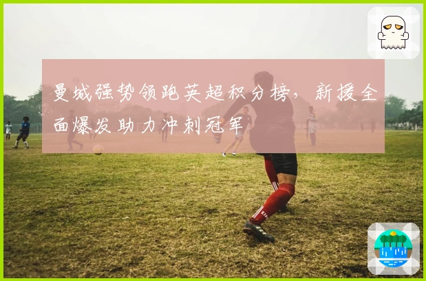 曼城强势领跑英超积分榜，新援全面爆发助力冲刺冠军